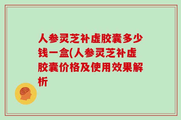 人参灵芝补虚胶囊多少钱一盒(人参灵芝补虚胶囊价格及使用效果解析