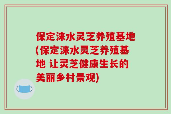保定涞水灵芝养殖基地(保定涞水灵芝养殖基地 让灵芝健康生长的美丽乡村景观)