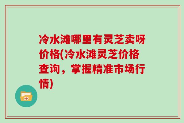 冷水滩哪里有灵芝卖呀价格(冷水滩灵芝价格查询，掌握精准市场行情)