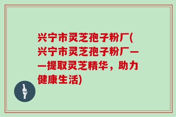 兴宁市灵芝孢子粉厂(兴宁市灵芝孢子粉厂——提取灵芝精华,助力健康生活)