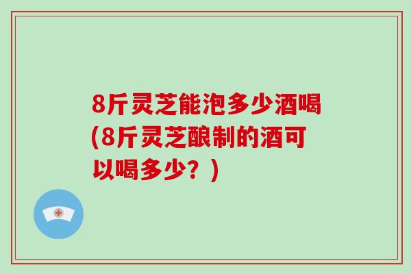 8斤灵芝能泡多少酒喝(8斤灵芝酿制的酒可以喝多少？)