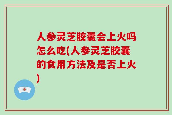 人参灵芝胶囊会上火吗怎么吃(人参灵芝胶囊的食用方法及是否上火)