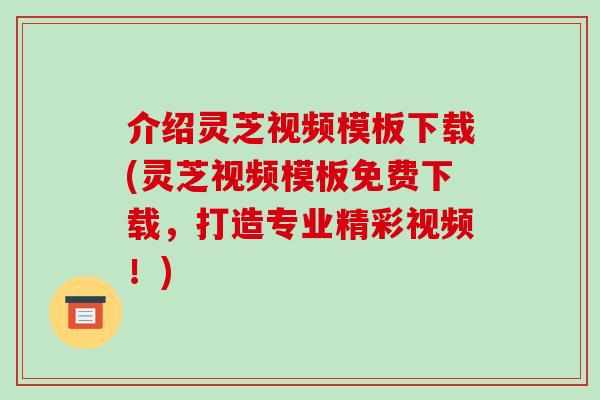介绍灵芝视频模板下载(灵芝视频模板免费下载,打造专业精彩视频!)