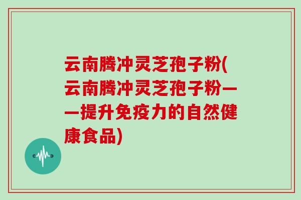 云南腾冲灵芝孢子粉(云南腾冲灵芝孢子粉——提升免疫力的自然健康食品)