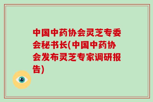 中国中药协会灵芝专委会秘书长(中国中药协会发布灵芝专家调研报告)