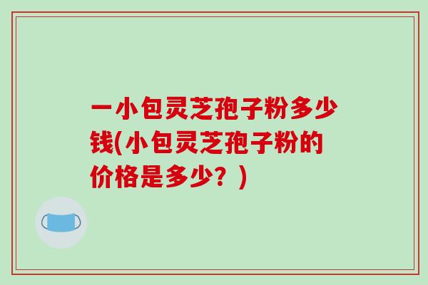 一小包灵芝孢子粉多少钱(小包灵芝孢子粉的价格是多少？)