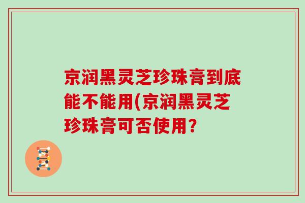 京润黑灵芝珍珠膏到底能不能用(京润黑灵芝珍珠膏可否使用?