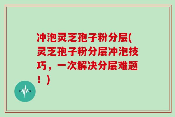 冲泡灵芝孢子粉分层(灵芝孢子粉分层冲泡技巧,一次解决分层难题!)