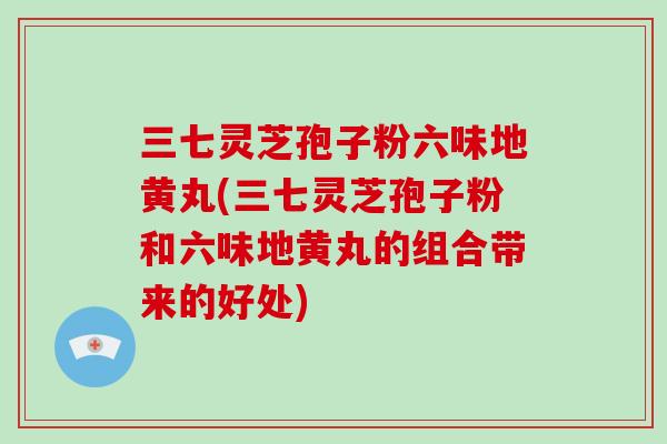 三七灵芝孢子粉六味地黄丸(三七灵芝孢子粉和六味地黄丸的组合带来的好处)