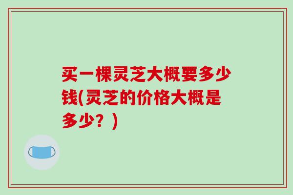 买一棵灵芝大概要多少钱(灵芝的价格大概是多少？)