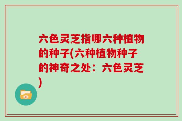 六色灵芝指哪六种植物的种子(六种植物种子的神奇之处：六色灵芝)
