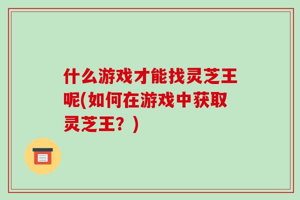 什么游戏才能找灵芝王呢(如何在游戏中获取灵芝王?)