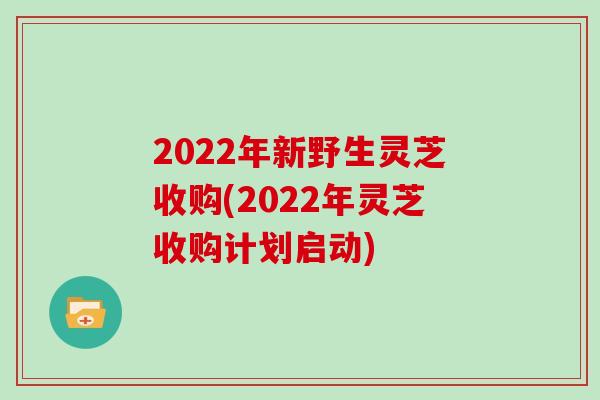 2022年新野生灵芝收购(2022年灵芝收购计划启动)