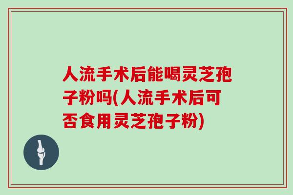 人流手术后能喝灵芝孢子粉吗(人流手术后可否食用灵芝孢子粉)