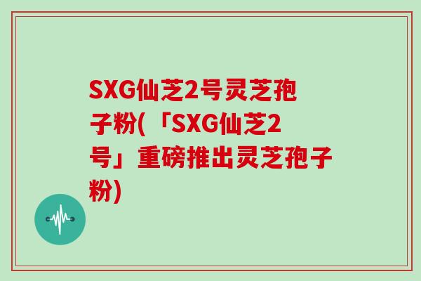 SXG仙芝2号灵芝孢子粉(「SXG仙芝2号」重磅推出灵芝孢子粉)