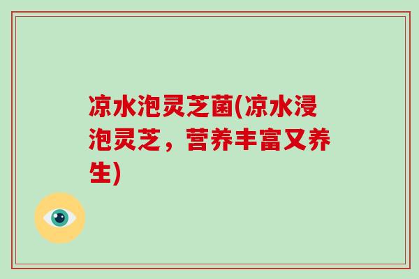 凉水泡灵芝菌(凉水浸泡灵芝,营养丰富又养生)
