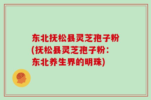 东北抚松县灵芝孢子粉(抚松县灵芝孢子粉：东北养生界的明珠)