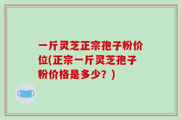 一斤灵芝正宗孢子粉价位(正宗一斤灵芝孢子粉价格是多少?)