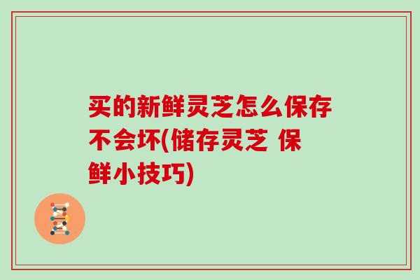 买的新鲜灵芝怎么保存不会坏(储存灵芝 保鲜小技巧)
