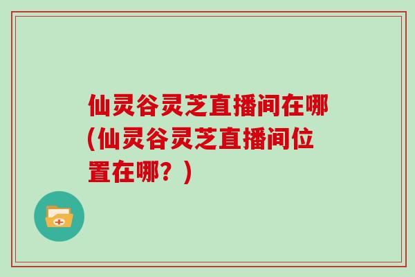 仙灵谷灵芝直播间在哪(仙灵谷灵芝直播间位置在哪?)