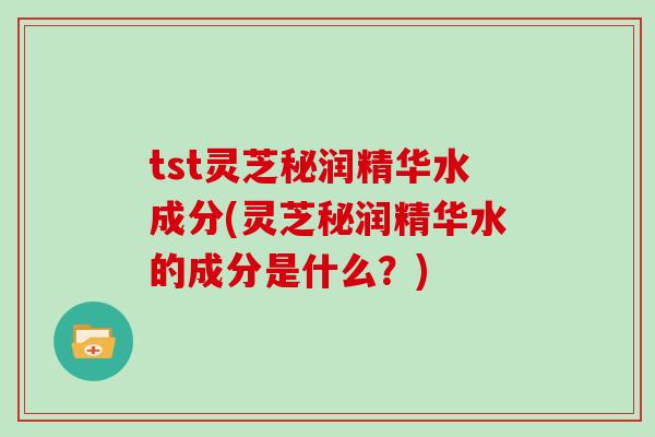 tst灵芝秘润精华水成分(灵芝秘润精华水的成分是什么?)