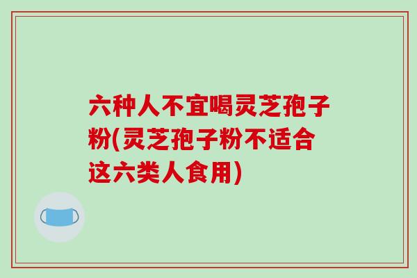六种人不宜喝灵芝孢子粉(灵芝孢子粉不适合这六类人食用)