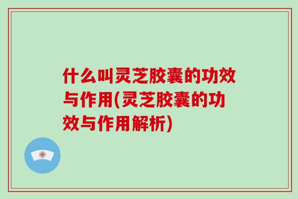 什么叫灵芝胶囊的功效与作用(灵芝胶囊的功效与作用解析)