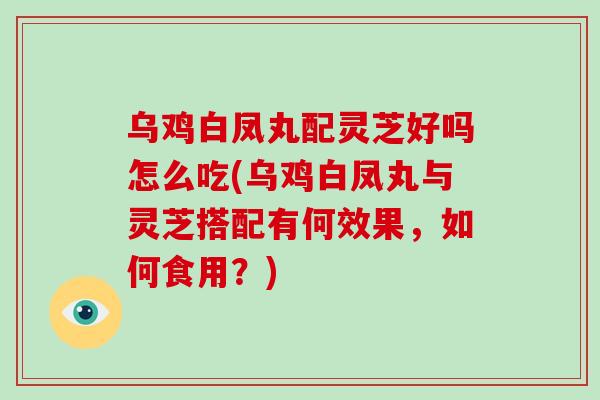 乌鸡白凤丸配灵芝好吗怎么吃(乌鸡白凤丸与灵芝搭配有何效果，如何食用？)