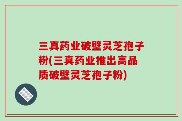 三真药业破壁灵芝孢子粉(三真药业推出高品质破壁灵芝孢子粉)