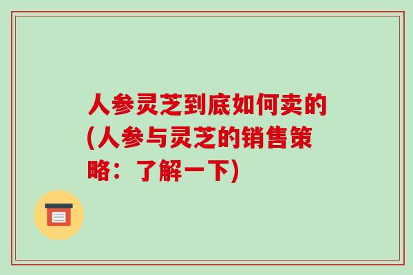 人参灵芝到底如何卖的(人参与灵芝的销售策略:了解一下)