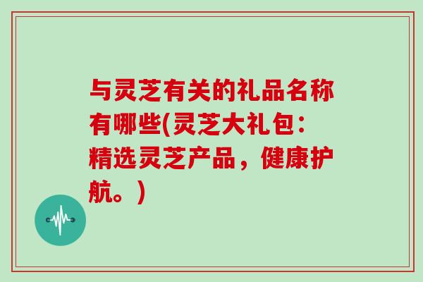 与灵芝有关的礼品名称有哪些(灵芝大礼包:精选灵芝产品,健康护航。)