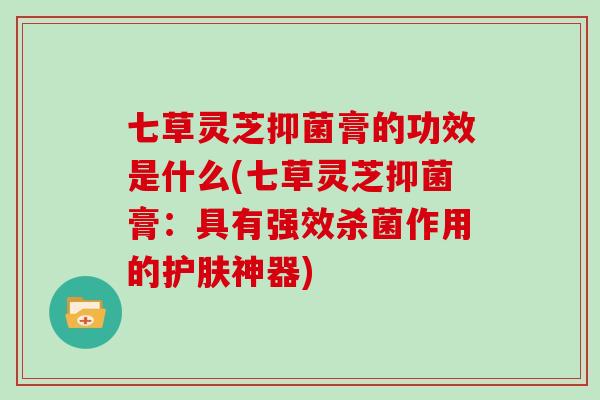 七草灵芝抑菌膏的功效是什么(七草灵芝抑菌膏:具有强效杀菌作用的护肤神器)