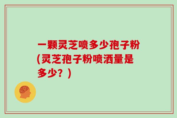 一颗灵芝喷多少孢子粉(灵芝孢子粉喷洒量是多少？)