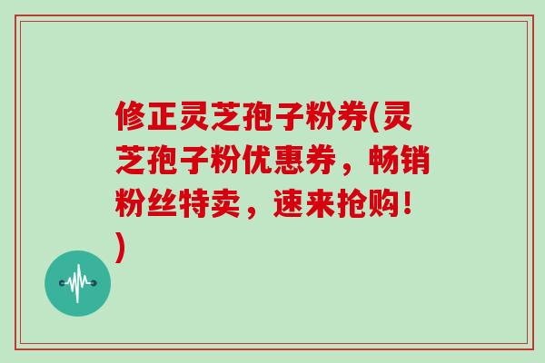 修正灵芝孢子粉券(灵芝孢子粉优惠券,畅销粉丝特卖,速来抢购!)