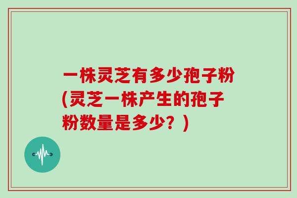 一株灵芝有多少孢子粉(灵芝一株产生的孢子粉数量是多少？)