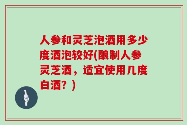 人参和灵芝泡酒用多少度酒泡较好(酿制人参灵芝酒,适宜使用几度白酒?)