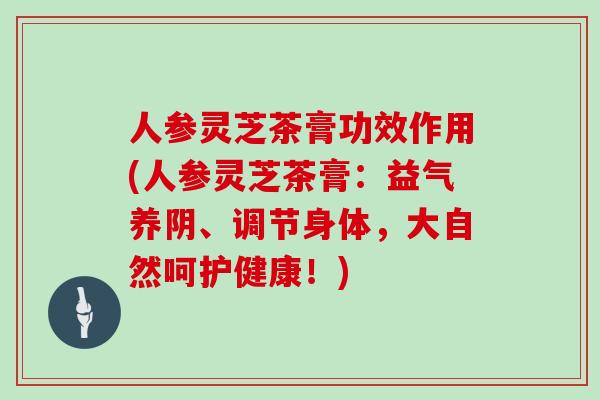 人参灵芝茶膏功效作用(人参灵芝茶膏:益气养阴、调节身体,大自然呵护健康!)