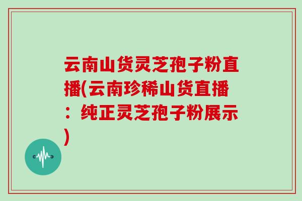 云南山货灵芝孢子粉直播(云南珍稀山货直播:纯正灵芝孢子粉展示)