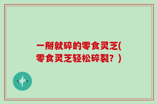一掰就碎的零食灵芝(零食灵芝轻松碎裂？)