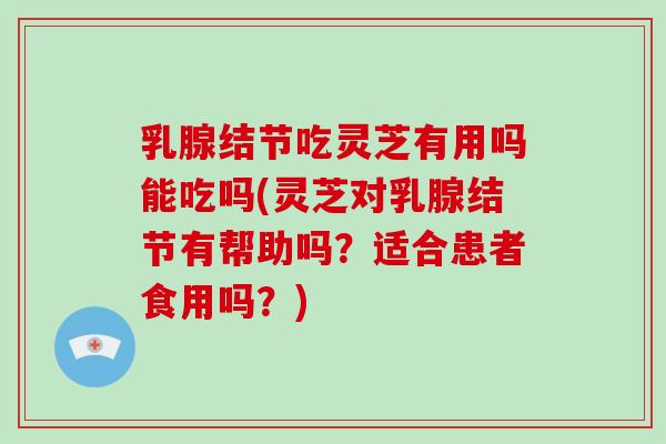 乳腺结节吃灵芝有用吗能吃吗(灵芝对乳腺结节有帮助吗?适合患者食用吗?)