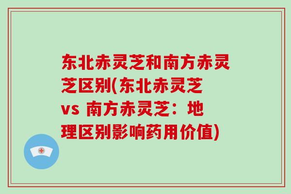 东北赤灵芝和南方赤灵芝区别(东北赤灵芝 vs 南方赤灵芝:地理区别影响药用价值)