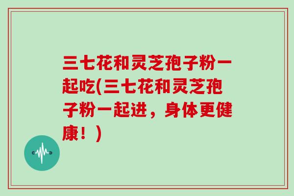 三七花和灵芝孢子粉一起吃(三七花和灵芝孢子粉一起进，身体更健康！)