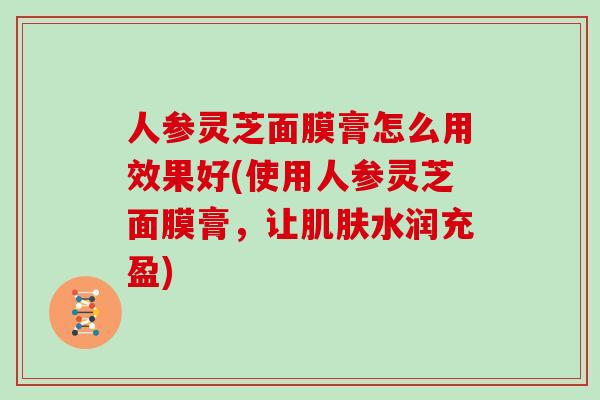 人参灵芝面膜膏怎么用效果好(使用人参灵芝面膜膏，让肌肤水润充盈)