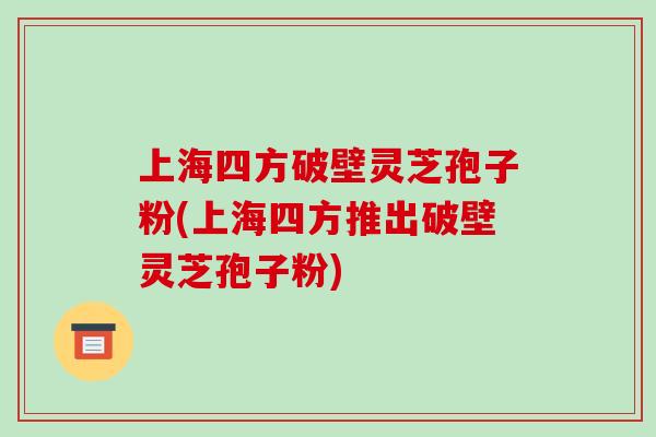 上海四方破壁灵芝孢子粉(上海四方推出破壁灵芝孢子粉)