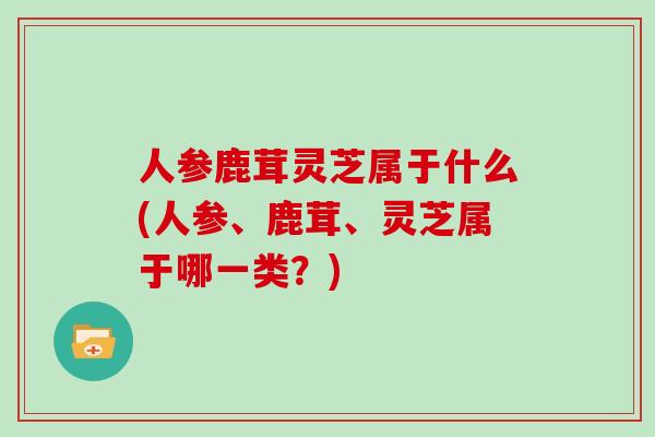 人参鹿茸灵芝属于什么(人参、鹿茸、灵芝属于哪一类？)