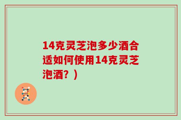 14克灵芝泡多少酒合适如何使用14克灵芝泡酒?)