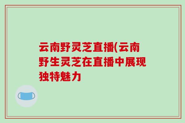 云南野灵芝直播(云南野生灵芝在直播中展现独特魅力