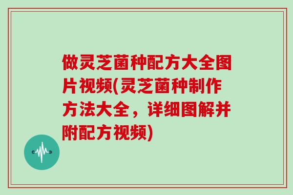 做灵芝菌种配方大全图片视频(灵芝菌种制作方法大全,详细图解并附配方视频)