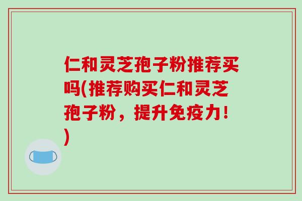 仁和灵芝孢子粉推荐买吗(推荐购买仁和灵芝孢子粉，提升免疫力！)