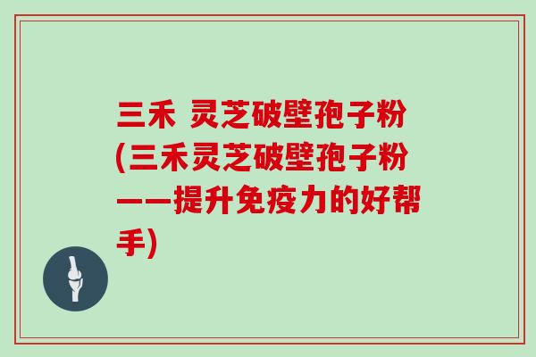 三禾 灵芝破壁孢子粉(三禾灵芝破壁孢子粉——提升免疫力的好帮手)
